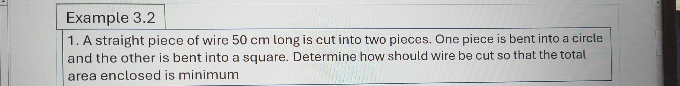 Example 3.2 
1. A straight piece of wire 50 cm long is cut into two pieces. One piece is bent into a circle 
and the other is bent into a square. Determine how should wire be cut so that the total 
area enclosed is minimum