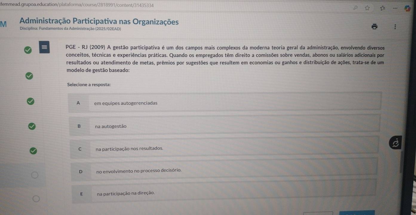 femmead.grupoa.education/plataforma/course/2818991/content/31435334
M Administração Participativa nas Organizações
Disciplina: Fundamentos da Administração (2025/02EAD)
PGE - RJ (2009) A gestão participativa é um dos campos mais complexos da moderna teoria geral da administração, envolvendo diversos
conceitos, técnicas e experiências práticas. Quando os empregados têm direito a comissões sobre vendas, abonos ou salários adicionais por
resultados ou atendimento de metas, prêmios por sugestões que resultem em economias ou ganhos e distribuição de ações, trata-se de um
modelo de gestão baseado:
Selecione a resposta:
A em equipes autogerenciadas
B na autogestão
C na participação nos resultados.
D no envolvimento no processo decisório.
E na participação na direção.