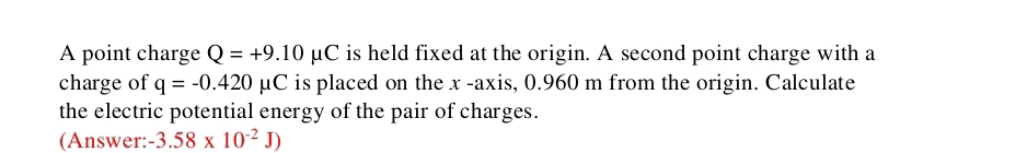 A point charge Q=+9.10mu C is held fixed at the origin. A second point charge with a 
charge of q=-0.420 mu C is placed on the x -axis, 0.960 m from the origin. Calculate 
the electric potential energy of the pair of charges. 
(Answer: -3.58* 10^(-2)J)