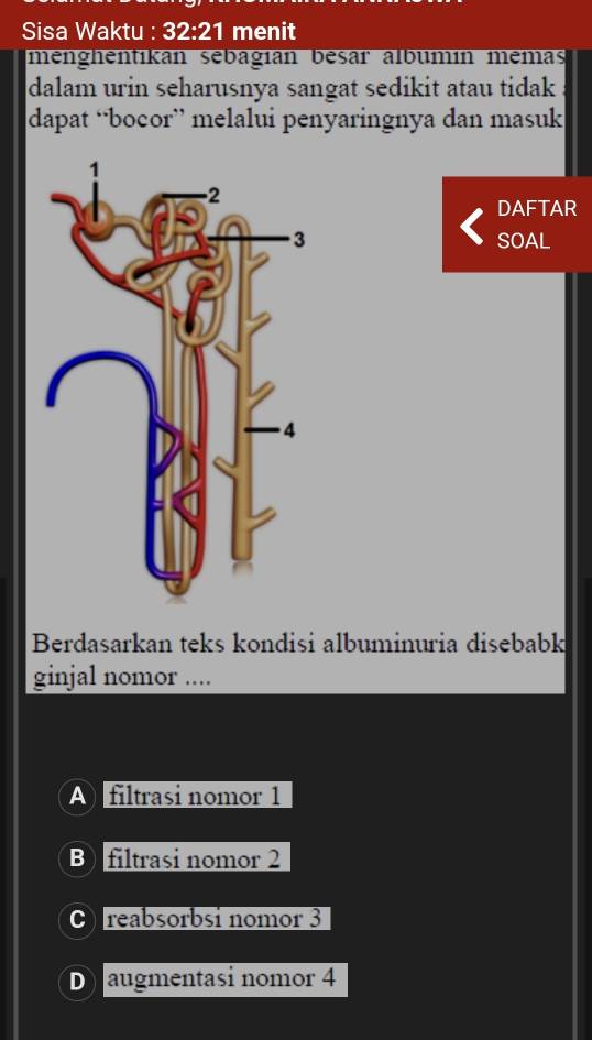 Sisa Waktu : 32:21 menit
menghentikan sebagían besar albumín memas
dalam urin seharusnya sangat sedikit atau tidak 
dapat “bocor” melalui penyaringnya dan masuk
DAFTAR
SOAL
Berdasarkan teks kondisi albuminuria disebabk
ginjal nomor ....
A filtrasi nomor 1
B)filtrasi nomor 2
C reabsorbsi nomor 3
D augmentasi nomor 4