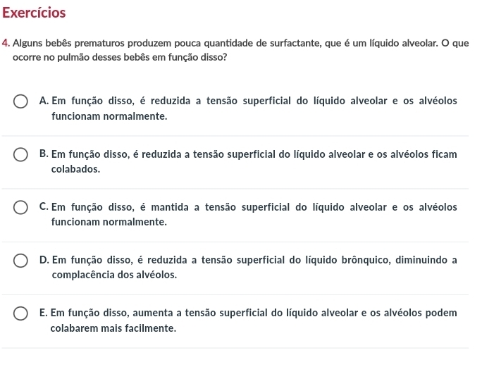 Exercícios
4. Alguns bebês prematuros produzem pouca quantidade de surfactante, que é um líquido alveolar. O que
ocorre no pulmão desses bebês em função disso?
A. Em função disso, é reduzida a tensão superficial do líquido alveolar e os alvéolos
funcionam normalmente.
B. Em função disso, é reduzida a tensão superficial do líquido alveolar e os alvéolos ficam
colabados.
C. Em função disso, é mantida a tensão superficial do líquido alveolar e os alvéolos
funcionam normalmente.
D. Em função disso, é reduzida a tensão superficial do líquido brônquico, diminuindo a
complacência dos alvéolos.
E. Em função disso, aumenta a tensão superficial do líquido alveolar e os alvéolos podem
colabarem mais facilmente.