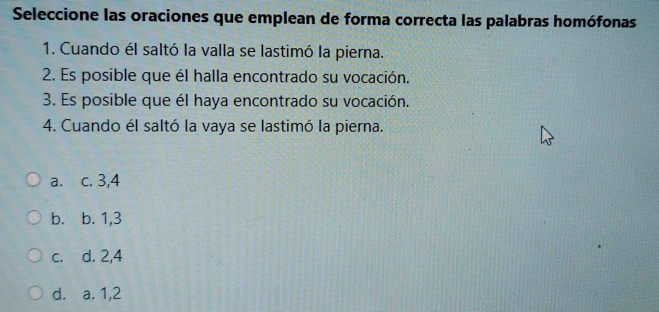 Seleccione las oraciones que emplean de forma correcta las palabras homófonas
1. Cuando él saltó la valla se lastimó la pierna.
2. Es posible que él halla encontrado su vocación.
3. Es posible que él haya encontrado su vocación.
4. Cuando él saltó la vaya se lastimó la pierna.
a. c. 3, 4
b. b. 1, 3
c. d. 2, 4
d. a. 1, 2