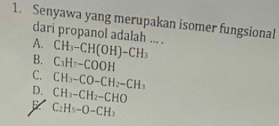 Senyawa yang merupakan isomer fungsional
dari propanol adalah ... .
A. CH_3-CH(OH)-CH_3
B. C_3H_7-COOH
C. CH_3-CO-CH_2-CH_3
D. CH_3-CH_2-CHO
C_2H_5-O-CH_3