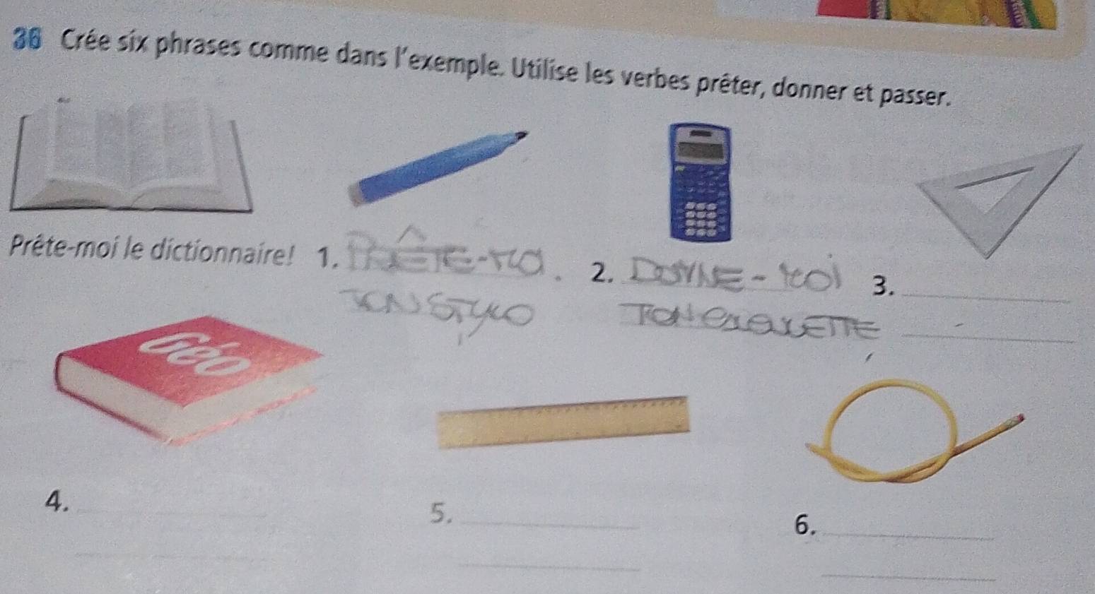 Crée six phrases comme dans l'exemple. Utilise les verbes prêter, donner et passer. 
_ 
Prête-moi le dictionnaire! 1._ 
2. 
3._ 
_ 
_ 
4. 
5._ 
6._ 
_ 
_ 
_