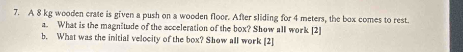 A 8 kg wooden crate is given a push on a wooden floor. After sliding for 4 meters, the box comes to rest. 
a. What is the magnitude of the acceleration of the box? Show all work [2] 
b. What was the initial velocity of the box? Show all work [2]