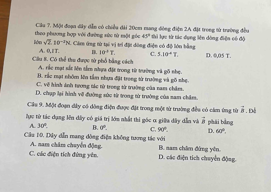 Một đoạn dây dẫn có chiều dài 20cm mang dòng điện 2A đặt trong từ trường đều
theo phương hợp với đường sức từ một góc 45° thì lực từ tác dụng lên dòng điện có độ
lớn sqrt(2).10^(-2)N C. Cảm ứng từ tại vị trí đặt dòng điện có độ lớn bằng
A. 0,1T. B. 10^(-3)T. C. 5.10^(-4)T.
D. 0,05 T.
Câu 8. Có thể thu được từ phổ bằng cách
A. rắc mạt sắt lên tấm nhựa đặt trong từ trường và gõ nhẹ.
B. rắc mạt nhôm lên tấm nhựa đặt trong từ trường và gõ nhẹ.
C. vẽ hình ảnh tương tác từ trong từ trường của nam châm.
D. chụp lại hình vẽ đường sức từ trong từ trường của nam châm.
Câu 9. Một đoạn dây có dòng điện được đặt trong một từ trường đều có cảm ứng từ vector B. Để
lực từ tác dụng lên dây có giá trị lớn nhất thì góc α giữa dây dẫn và vector B phải bằng
A. 30^0. B. 0^0.
C. 90^0.
D. 60^0. 
Câu 10. Dây dẫn mang dòng điện không tương tác với
A. nam châm chuyển động. B. nam châm đứng yên.
C. các điện tích đứng yên. D. các điện tích chuyển động.