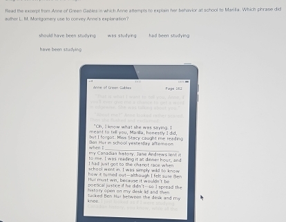 Read the excerpt from Anne of Green Gablea in which Anne attempts to explain her behavior at school to Marilia. Which phrase did
author L. M. Montgomery use to convey Anne's explanation?
should have been studying was studying had been studying
have been studying 
Anse of Green Gables Paga 162
"Oh, ll know what she was saying. I
meant to tell you, Marillia, honestly I did,
but I fo rgot. Miss Stacy caught me reading
_
when I Ben Hur in schooll yesterday afternoon
my Canadian history. Jane Andrews lent it
to me. I was reading it at dinner hour, and
I had just got to the chanot race when
school went in. I was simply wild to know
how it turned out-although I felt sure Hen 
Her must win, because it wouldn't be
poetical justice if he didn't-so 1 spread the
history open on my desk ld and then 
knee tucked Ben Hur between the desk and my