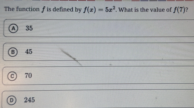 The function f is defined by f(x)=5x^2. What is the value of f(7) ?
A) 35
B 45
c) 70
D) 245