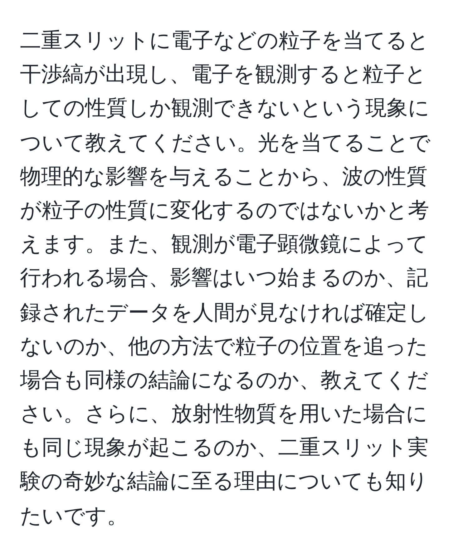 二重スリットに電子などの粒子を当てると干渉縞が出現し、電子を観測すると粒子としての性質しか観測できないという現象について教えてください。光を当てることで物理的な影響を与えることから、波の性質が粒子の性質に変化するのではないかと考えます。また、観測が電子顕微鏡によって行われる場合、影響はいつ始まるのか、記録されたデータを人間が見なければ確定しないのか、他の方法で粒子の位置を追った場合も同様の結論になるのか、教えてください。さらに、放射性物質を用いた場合にも同じ現象が起こるのか、二重スリット実験の奇妙な結論に至る理由についても知りたいです。