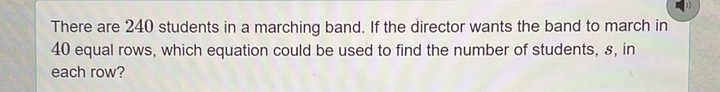 There are 240 students in a marching band. If the director wants the band to march in
40 equal rows, which equation could be used to find the number of students, s, in 
each row?