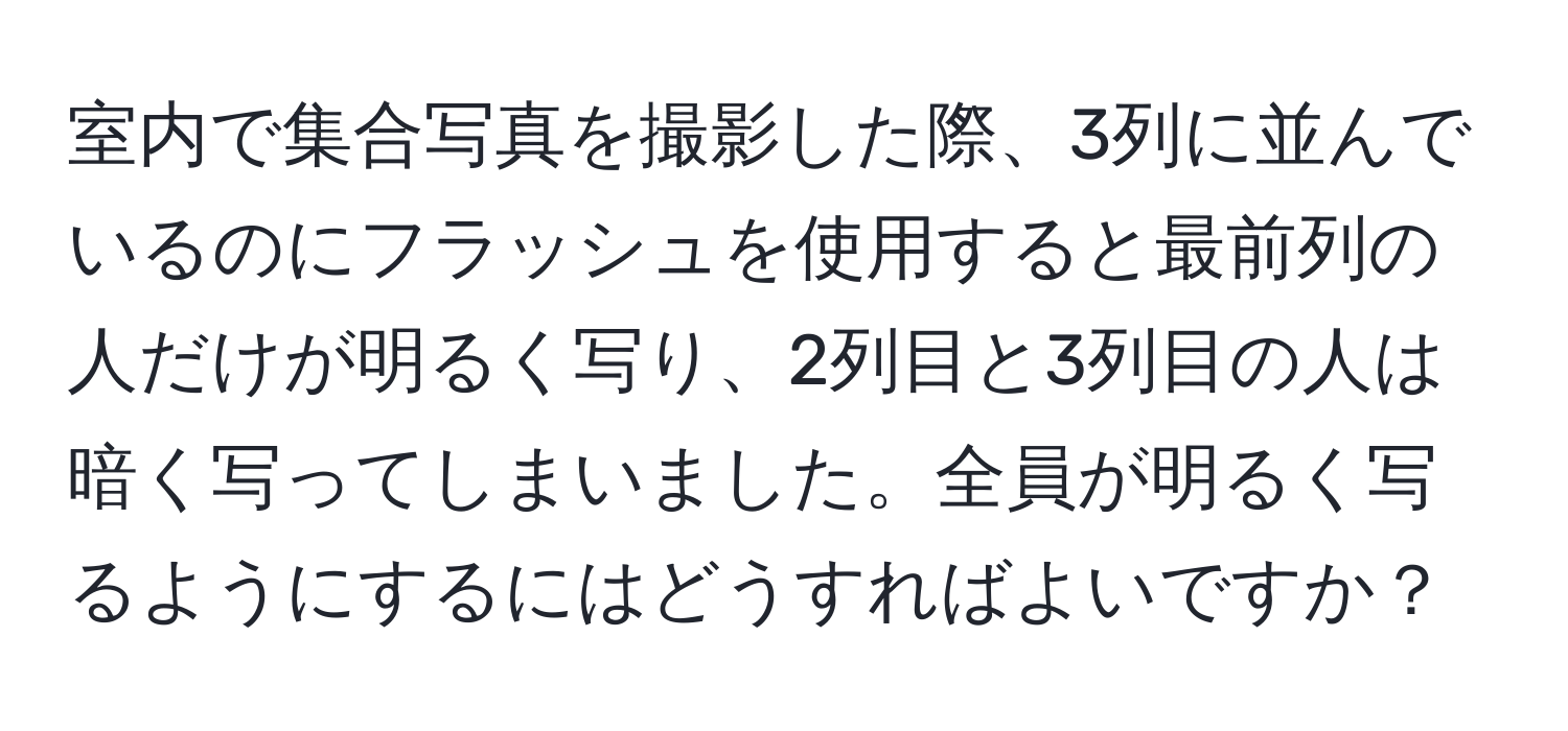 室内で集合写真を撮影した際、3列に並んでいるのにフラッシュを使用すると最前列の人だけが明るく写り、2列目と3列目の人は暗く写ってしまいました。全員が明るく写るようにするにはどうすればよいですか？