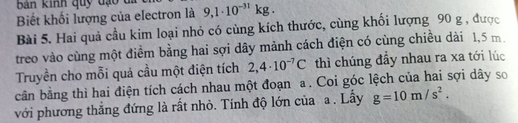 bản kinh quy đạo đã 
Biết khối lượng của electron là 9,1· 10^(-31)kg. 
Bài 5. Hai quả cầu kim loại nhỏ có cùng kích thước, cùng khối lượng 90 g , được 
treo vào cùng một điểm bằng hai sợi dây mảnh cách điện có cùng chiều dài 1,5 m. 
Truyền cho mỗi quả cầu một điện tích 2,4· 10^(-7)C thì chúng đầy nhau ra xa tới lúc 
cân bằng thì hai điện tích cách nhau một đoạn a. Coi góc lệch của hai sợi dây so 
với phương thắng đứng là rất nhỏ. Tính độ lớn của a . Lấy g=10m/s^2.