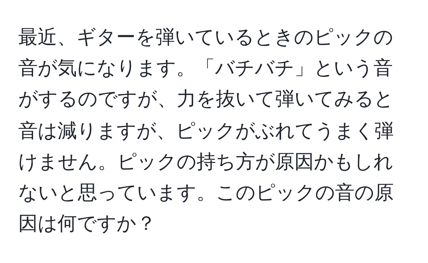 最近、ギターを弾いているときのピックの音が気になります。「バチバチ」という音がするのですが、力を抜いて弾いてみると音は減りますが、ピックがぶれてうまく弾けません。ピックの持ち方が原因かもしれないと思っています。このピックの音の原因は何ですか？