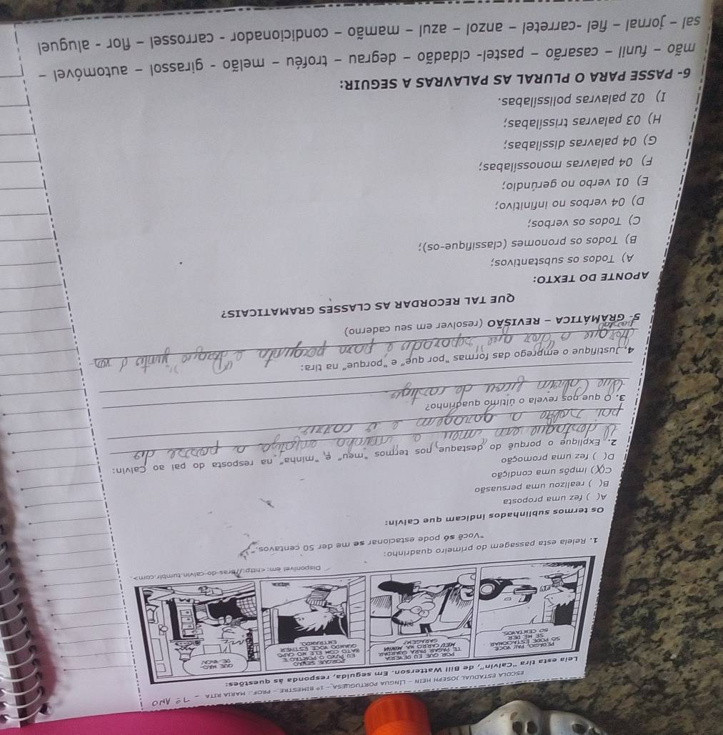 1º bimestre - Prof. : Maria Rita
1. Relela esta passagem do primeiro quadrinho:
"Você só pode estacionar se me der 50 centavos."
Os termos sublinhados indicam que Calvin:
A( ) fez uma proposta
B( ) realizou uma persuasão
c( () impôs uma condição
D( ) fez uma promoção
_
_ 2. Explique o porquê do destaque nos termos "meu" e "minha" na resposta do pai ao Calvin:
_
_
3. O que nos revela o último quadrinho?
_4. Justifique o emprego das formas "por que” e "porque” na tira:
5- GRAMÁTICA - REVISÃO (resolver em seu caderno)
QUE TAL RECORDAR AS CLASSES GRAMATICAIS?
APONTE DO TEXTO:
A) Todos os substantivos;
B) Todos os pronomes (classifique-os);
C) Todos os verbos;
D) 04 verbos no infinitivo;
E) 01 verbo no gerúndio;
F) 04 palavras monossílabas;
G) 04 palavras dissílabas;
H) 03 palavras trissílabas;
I) 02 palavras polissílabas.
6- PASSE PARA O PLURAL AS PALAVRAS A SEGUIR:
mão - funil - casarão - pastel- cidadão - degrau - troféu - melão - girassol - automóvel -
sal - jornal - fiel -carretel − anzol - azul - mamão - condicionador - carrossel − flor - aluguel