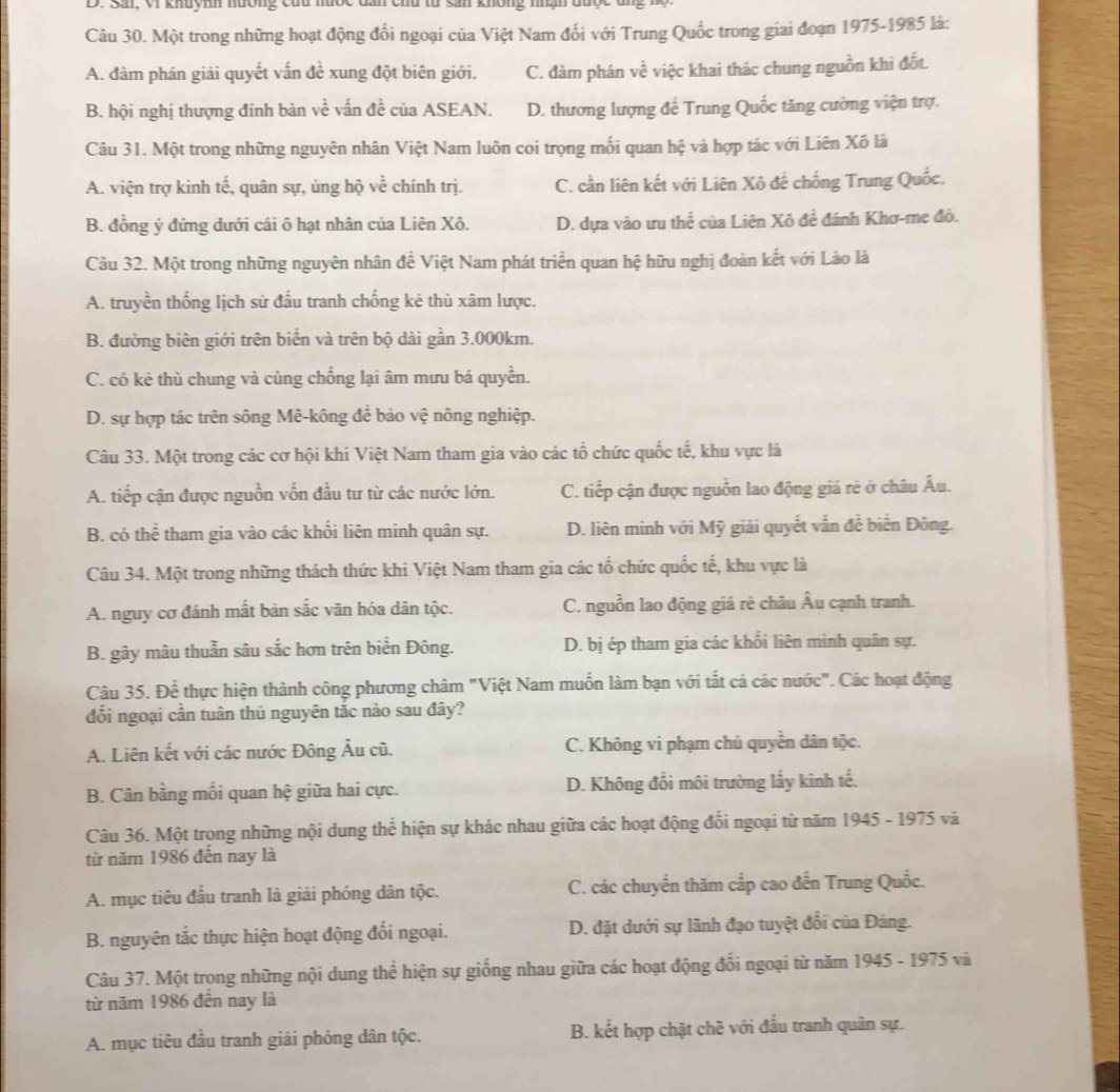 Sải, Vi khuynh hưởng củu m khong mạn đuợc
Câu 30. Một trong những hoạt động đổi ngoại của Việt Nam đối với Trung Quốc trong giai đoạn 1975-1985 là:
A. đàm phán giải quyết vấn đề xung đột biên giới. C. đàm phán về việc khai thác chung nguồn khi đốt.
B. hội nghị thượng đinh bản về vấn đề của ASEAN. D. thương lượng để Trung Quốc tăng cường viện trợ.
Câu 31. Một trong những nguyên nhân Việt Nam luôn coi trọng mối quan hệ và hợp tác với Liên Xô là
A. viện trợ kinh tế, quân sự, ủng hộ vhat e chính trị. C. cần liên kết với Liên Xô để chống Trung Quốc.
B. đồng ý đứng dưới cái ô hạt nhân của Liên Xô. D. dựa vào ưu thể của Liên Xô đề đánh Khơ-me đỏ.
Câu 32. Một trong những nguyên nhân đề Việt Nam phát triển quan hệ hữu nghị đoàn kết với Lào là
A. truyền thống lịch sử đầu tranh chống kẻ thù xâm lược.
B. đường biên giới trên biển và trên bộ dài gần 3.000km.
C. có kẻ thù chung và cùng chống lại âm mưu bá quyền.
D. sự hợp tác trên sông Mê-kông để bảo vệ nông nghiệp.
Câu 33. Một trong các cơ hội khi Việt Nam tham gia vào các tổ chức quốc tế, khu vực là
A. tiếp cận được nguồn vốn đầu tư từ các nước lớn. C. tiếp cận được nguồn lao động giá rẻ ở châu Âu.
B. có thể tham gia vào các khối liên minh quân sự. D. liên minh với Mỹ giải quyết vấn đề biển Đông.
Câu 34. Một trong những thách thức khi Việt Nam tham gia các tổ chức quốc tế, khu vực là
A. nguy cơ đánh mất bản sắc văn hóa dân tộc. C. nguồn lao động giá rè châu Âu cạnh tranh.
B. gây mâu thuẫn sâu sắc hơn trên biển Đông. D. bị ép tham gia các khối liên minh quân sự.
Câu 35. Để thực hiện thành công phương châm "Việt Nam muốn làm bạn với tất cả các nước". Các hoạt động
đổi ngoại cần tuân thủ nguyên tắc nào sau đây?
A. Liên kết với các nước Đông Âu cũ. C. Không vi phạm chủ quyền dân tộc.
B. Cân bằng mối quan hệ giữa hai cực. D. Không đổi môi trường lấy kinh tế.
Câu 36. Một trọng những nội dung thể hiện sự khác nhau giữa các hoạt động đối ngoại từ năm 1945 - 1975 và
từ năm 1986 đến nay là
A. mục tiêu đấu tranh là giải phóng dân tộc. C. các chuyển thăm cấp cao đến Trung Quốc.
B. nguyên tắc thực hiện hoạt động đối ngoại. D. đặt dưới sự lãnh đạo tuyệt đổi của Đảng.
Câu 37. Một trọng những nội dung thể hiện sự giống nhau giữa các hoạt động đổi ngoại từ năm 1945 - 1975 và
từ năm 1986 đến nay là
A. mục tiêu đầu tranh giải phóng dân tộc. B. kết hợp chặt chè với đấu tranh quân sự.