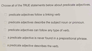 Choose all of the TRUE statements below about predicate adjectives.
predicate adjectives follow a linking verb
predicate adjectives describe the subject noun or pronoun.
predicate adjectives can follow any type of verb.
a predicate adjective is never found in a prepositional phrase.
a predicate adjective describes the verb.