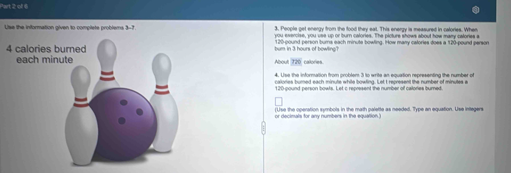 Use the information given to complete problems 3-7. 3. People get energy from the food they eat. This energy is measured in calories. When 
you exercise, you use up or burn calories. The picture shows about how many calories a
120-pound person burns each minute bowling. How many calories does a 120-pound person 
burn in 3 hours of bowling? 
calories. 
About 720
4. Use the information from problem 3 to write an equation representing the number of 
calories burned each minute while bowling. Let t represent the number of minutes a
120-pound person bowls. Let c represent the number of calories burned. 
(Use the operation symbols in the math palette as needed. Type an equation. Use integers 
or decimals for any numbers in the equation.)