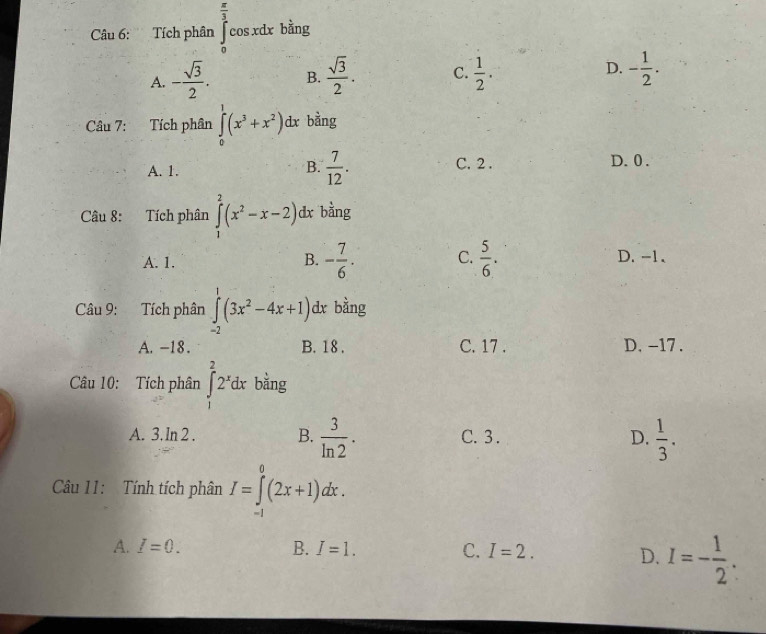  π /3 
Câu 6: Tích phân [ cosxdx bằng
A. - sqrt(3)/2 . B.  sqrt(3)/2 . C.  1/2 . D. - 1/2 . 
Câu 7: Tích phân ∈tlimits _0^(1(x^3)+x^2)dx bằng
B.  7/12 .
A. 1. C. 2. D. 0.
Câu 8: Tích phân ∈tlimits _1^(2(x^2)-x-2) dx bằng
B.
A. 1. - 7/6 . C.  5/6 . D. -1 、
Câu 9: Tích phân ∈tlimits _(-2)^1(3x^2-4x+1) dx bằng
A. -18. B. 18. C. 17. D. -17.
Câu 10: Tích phân ∈t _1^(22^x)dx bằng
A. 3. In 2. B.  3/ln 2 . C. 3. D.  1/3 . 
Câu 11: Tính tích phân I=∈tlimits _(-1)^0(2x+1)dx.
A. I=0. B. I=1. C. I=2. D. I=- 1/2 .