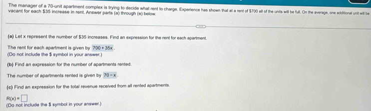 The manager of a 70 -unit apartment complex is trying to decide what rent to charge. Experience has shown that at a rent of $700 all of the units will be full. On the average, one additional unit will be 
vacant for each $35 increase in rent. Answer parts (a) through (e) below. 
(a) Let x represent the number of $35 increases. Find an expression for the rent for each apartment. 
The rent for each apartment is given by 700+35x
(Do not include the $ symbol in your answer.) 
(b) Find an expression for the number of apartments rented. 
The number of apartments rented is given by 70-x. 
(c) Find an expression for the total revenue received from all rented apartments.
R(x)=□
(Do not include the $ symbol in your answer.)