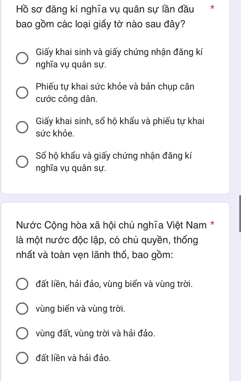 Hồ sơ đăng kí nghĩa vụ quân sự lần đầu **
bao gồm các loại giấy tờ nào sau đây?
Giấy khai sinh và giấy chứng nhận đăng kí
nghĩa vụ quân sự.
Phiếu tự khai sức khỏe và bản chụp căn
cước công dân.
Giấy khai sinh, sổ hộ khẩu và phiếu tự khai
sức khỏe.
Số hộ khẩu và giấy chứng nhận đăng kí
nghĩa vụ quân sự.
Nước Cộng hòa xã hội chủ nghĩa Việt Nam *
là một nước độc lập, có chủ quyền, thống
nhất và toàn vẹn lãnh thổ, bao gồm:
đất liền, hải đảo, vùng biển và vùng trời.
vùng biển và vùng trời.
vùng đất, vùng trời và hải đảo.
đất liền và hải đảo.