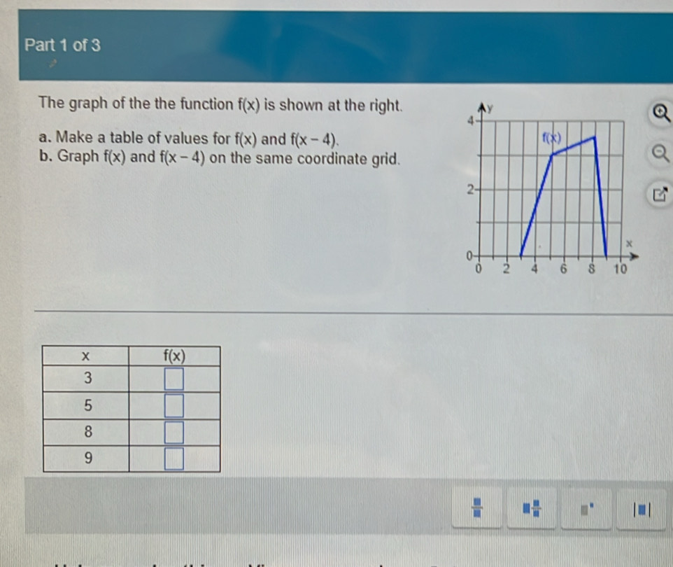 The graph of the the function f(x) is shown at the right.
a. Make a table of values for f(x) and f(x-4).
b. Graph f(x) and f(x-4) on the same coordinate grid.
 □ /□  