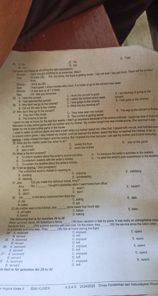 E. Their
24. A. Us B. His D. Her
B. Our
Complete the diaiug by choosing the right expressions.
Actually (25) ... But, you know, the flood is getting worse. I am not sure I can get there. There will be no bus I
Man Woman Have you got anything to do tomorrow, Mike?
think
Woman  : I think so (26) ...
Man : That's great, I enjoy movies very much. It is better to go to the concert next week
Woman  : I'll pick you up at 7 o'clock.
Man     : OK. See you tomorrow.
25. A. I saw the concert. C. I think the concert is good. E. I am thinking of going to the
B. I had watched the concert D. I watch the concert ecery week concent
26. A. Why don't we go to the cinema? C. I love goign to the cinema. E. I had gone to the cinema.
B. Tell me the way to the cinema. D. What are you thinking of?
27. Why don't they go to the concert? E. The way to the concert is flooder
A. They don't like music. C. They have seen the concert
B. The cinema is too far. D. The concert is getting worse
I spent my day at home for the last four weeks. I didn't go anywhere because of the corona outbreak. I spent my time in front of
television or play online game with my brother and my mother. My mother bought me new mobile phone. She said that it was
better for me to play online game in the house.
I used to wake up without alarm and take a bath when my mother asked me. After that, I played with my cat, watched felevisic
or played online game. I also helped my mother, such as washed the dishes, swept the floor, or washed the clothes. It felt so
boring. I really missed the beach and the cinema. But I enjoyed my time because I can see my mother and brother everyday
28. What did the mother prefer the writer to do? E. play online game
A do dishes C. sweep the floor
B. take a bath D. wash the clothes
29. What is the text purpose?
A. To inform readers about the writer's routine activities. D. To introduce the writer's activities to the readers.
B. To entertain readers with the writer's holiday. E. To retell the writer's past experiences to the readers
C. To explain the readers about the writer's holiday.
30. "It felt so boring." (last paragraph)
The underlined word is closest in meaning to.. E. satisfying
A. exciting C. enjoying
B. relaxing D. uninteresting
31 Jane :"Did you make this delicious bread, Amy?"
Amy : "No, I_ I bought it yesterday when I went home from office." E. haven't
A. don't C. wasn't
B. didn't D. won't
32 We _in this fancy restaurant two days ago. C. eating E eats
A ale
B. eaten
D. eat
33. My mother was in the kitchen, she some cakes four hours ago. C. bakes E. bake
A. will bake
B. baked D. baking
The following text is for numbers 34 to 38
When summer came, Mr Soedibyo's family (34) their vacation in Bali by plane. It was really an unforgettable vaca
because they (35) a prime service with low cost. On the plane, they (36) the service since the cabin crew
in a friendly and kind way. They (38) like at home during the flight.
34 A. received D. felt C enjoyed E. spent
B. served
35. A. received C. enjoyed E. spent
B. rerved
D. felt
36. A. received C. enjoyed E spent
B. served D. felt
37 A. received D. felt C. enjoyed E. spent
B served
8. A. received C. enjoyed E spent
B. served D. felt
is text is for question No 39 to 42
Inggris Kelas X SMA KUMER A S A S 2024/2025 Dinas Pendidikan dan Kebudayaan Provi