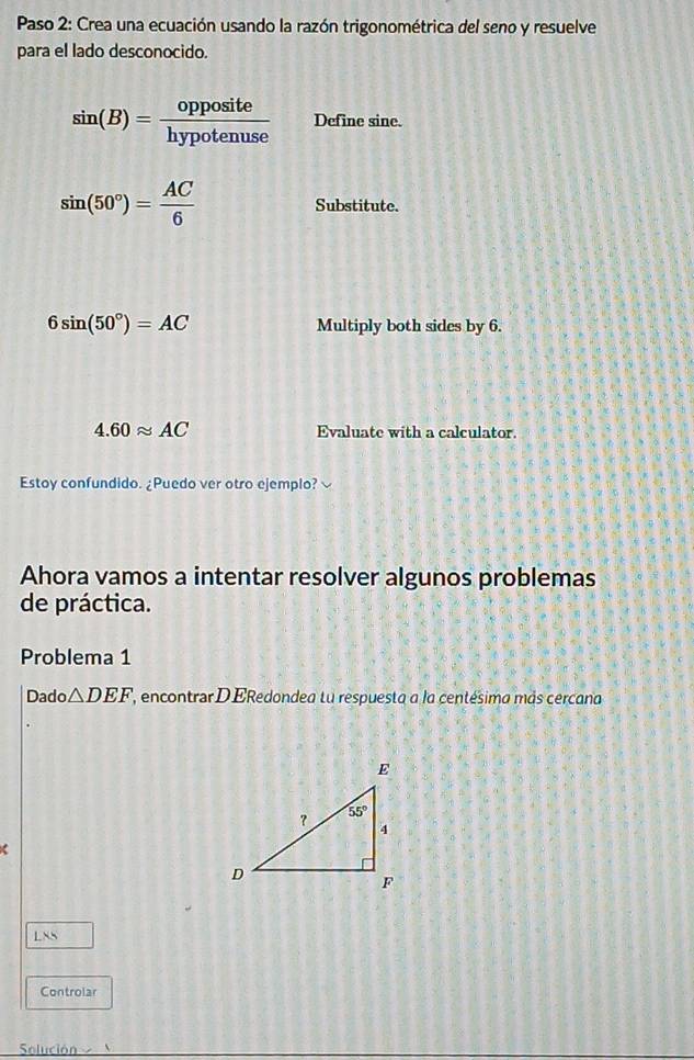 Paso 2: Crea una ecuación usando la razón trigonométrica del seno y resuelve
para el lado desconocido.
sin (B)= opposite/hypotenuse  Define sine.
sin (50°)= AC/6  Substitute.
6sin (50°)=AC Multiply both sides by 6.
4.60approx AC Evaluate with a calculator.
Estoy confundido. ¿Puedo ver otro ejemplo? √
Ahora vamos a intentar resolver algunos problemas
de práctica.
Problema 1
Dado △ DEF ', encontrar DERedondea tu respuesta a la centésima más cercana
1 ∠ XS
Controlar
Solución