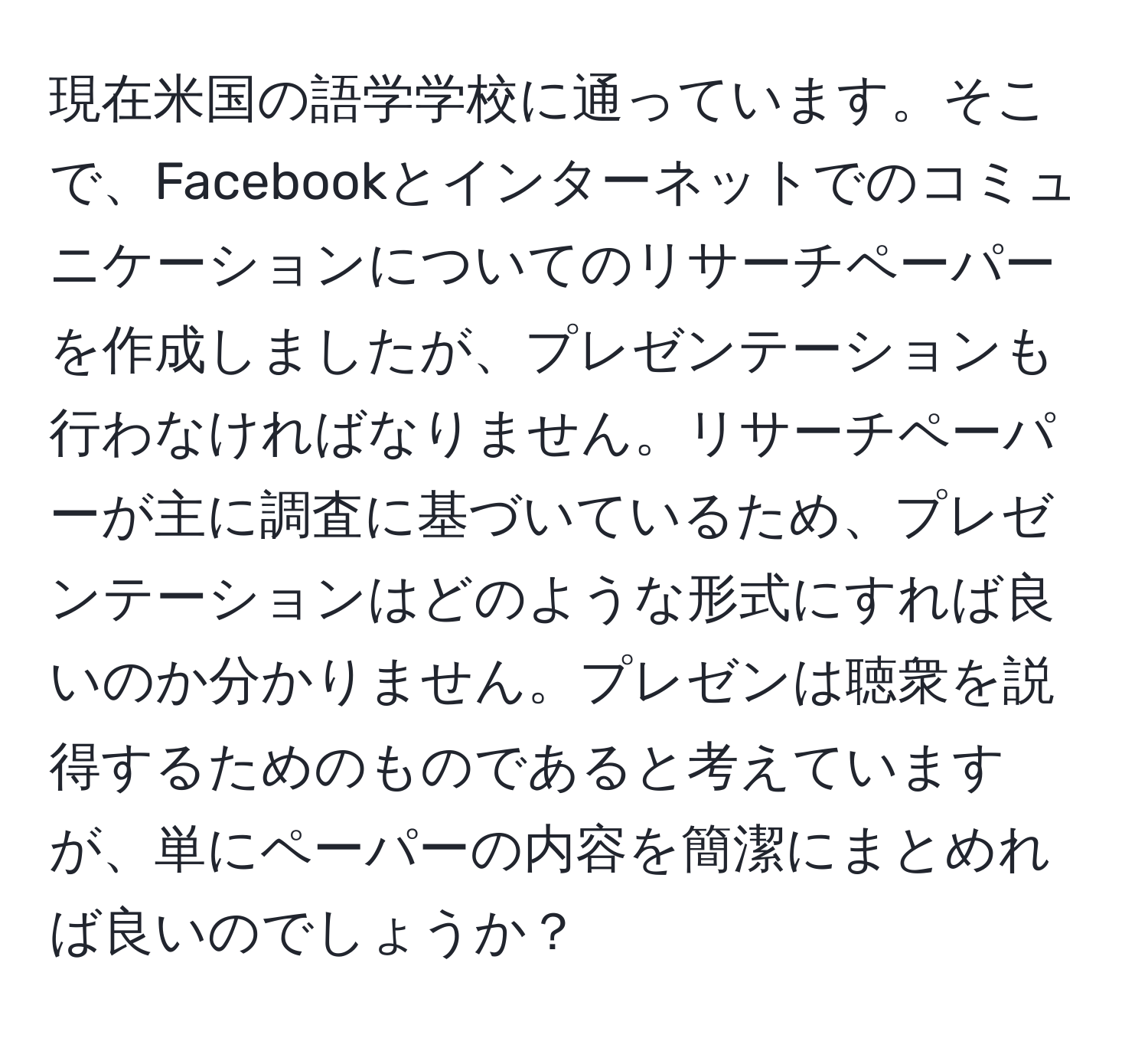 現在米国の語学学校に通っています。そこで、Facebookとインターネットでのコミュニケーションについてのリサーチペーパーを作成しましたが、プレゼンテーションも行わなければなりません。リサーチペーパーが主に調査に基づいているため、プレゼンテーションはどのような形式にすれば良いのか分かりません。プレゼンは聴衆を説得するためのものであると考えていますが、単にペーパーの内容を簡潔にまとめれば良いのでしょうか？