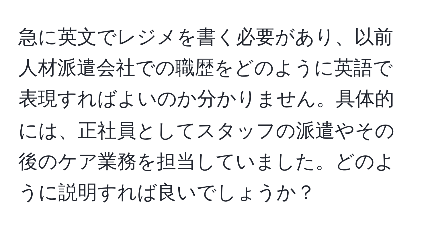 急に英文でレジメを書く必要があり、以前人材派遣会社での職歴をどのように英語で表現すればよいのか分かりません。具体的には、正社員としてスタッフの派遣やその後のケア業務を担当していました。どのように説明すれば良いでしょうか？