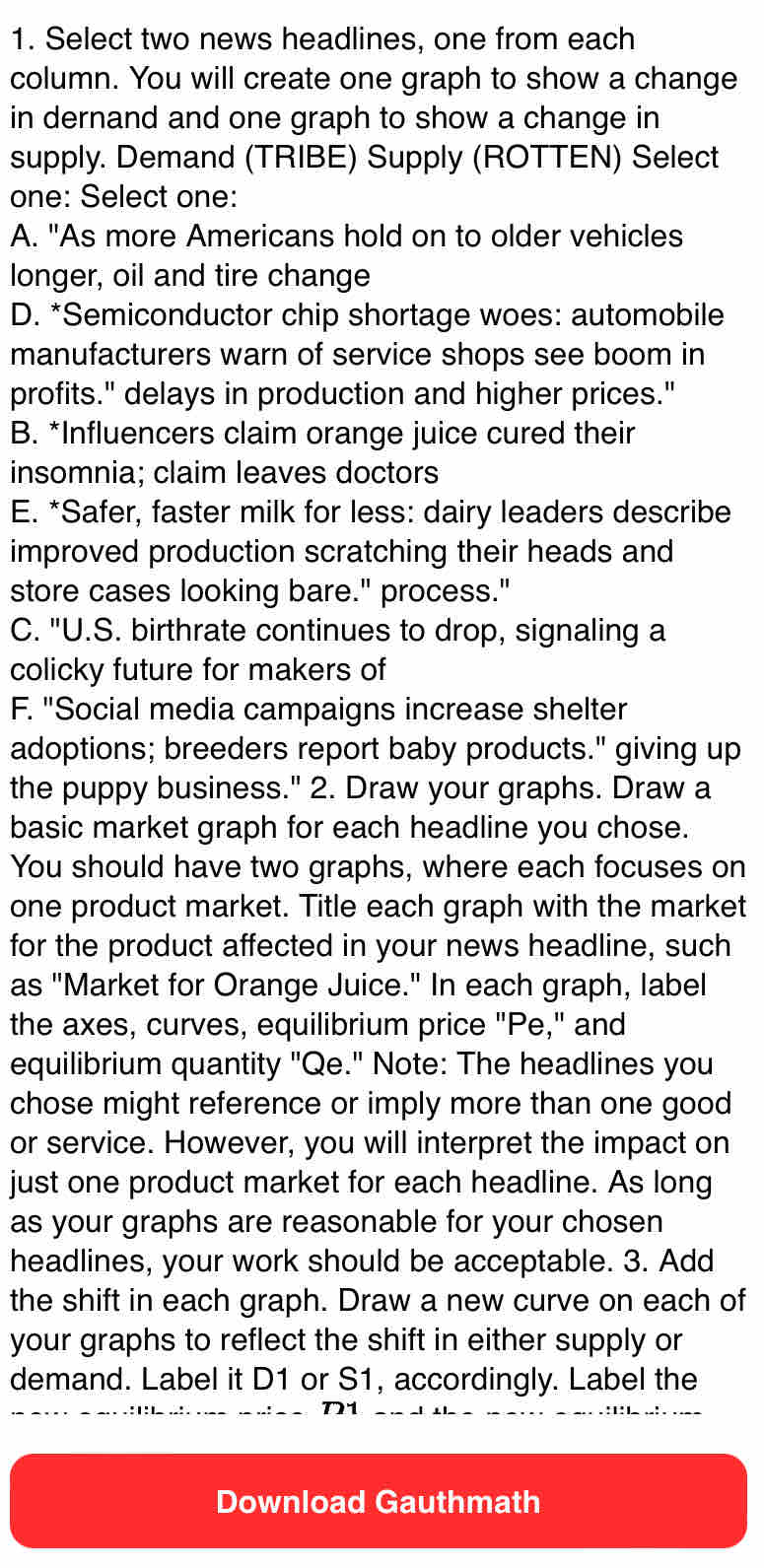 Select two news headlines, one from each
column. You will create one graph to show a change
in dernand and one graph to show a change in
supply. Demand (TRIBE) Supply (ROTTEN) Select
one: Select one:
A. "As more Americans hold on to older vehicles
longer, oil and tire change
D. *Semiconductor chip shortage woes: automobile
manufacturers warn of service shops see boom in
profits." delays in production and higher prices."
B. *Influencers claim orange juice cured their
insomnia; claim leaves doctors
E. *Safer, faster milk for less: dairy leaders describe
improved production scratching their heads and
store cases looking bare." process."
C. "U.S. birthrate continues to drop, signaling a
colicky future for makers of
F. "Social media campaigns increase shelter
adoptions; breeders report baby products." giving up
the puppy business." 2. Draw your graphs. Draw a
basic market graph for each headline you chose.
You should have two graphs, where each focuses on
one product market. Title each graph with the market
for the product affected in your news headline, such
as "Market for Orange Juice." In each graph, label
the axes, curves, equilibrium price "Pe," and
equilibrium quantity "Qe." Note: The headlines you
chose might reference or imply more than one good
or service. However, you will interpret the impact on
just one product market for each headline. As long
as your graphs are reasonable for your chosen
headlines, your work should be acceptable. 3. Add
the shift in each graph. Draw a new curve on each of
your graphs to reflect the shift in either supply or
demand. Label it D1 or S1, accordingly. Label the
Download Gauthmath