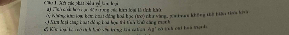 Xét các phát biểu về kim loại. 
a) Tính chất hoá học đặc trưng của kim loại là tính khử. 
b) Những kim loại kém hoạt động hoá học (trơ) như vàng, platinum không thể hiện tính khỳ 
c) Kim loại cảng hoạt động hoá học thì tính khử cảng mạnh. 
d) Kim loại bạc có tính khử yếu trong khi cation Ag * có tính oxi hoá mạnh