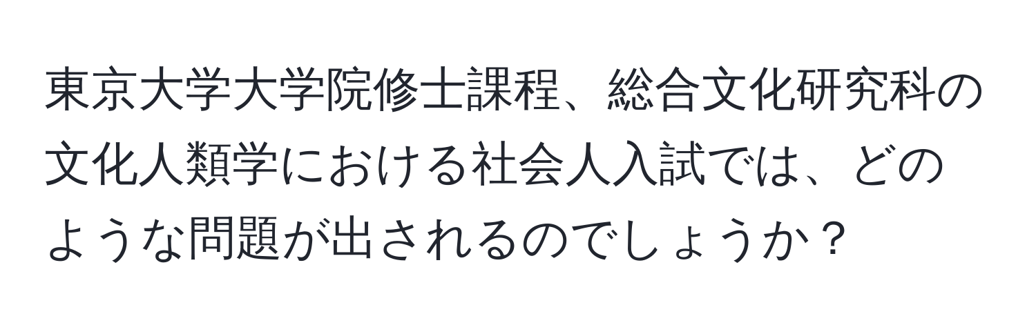 東京大学大学院修士課程、総合文化研究科の文化人類学における社会人入試では、どのような問題が出されるのでしょうか？