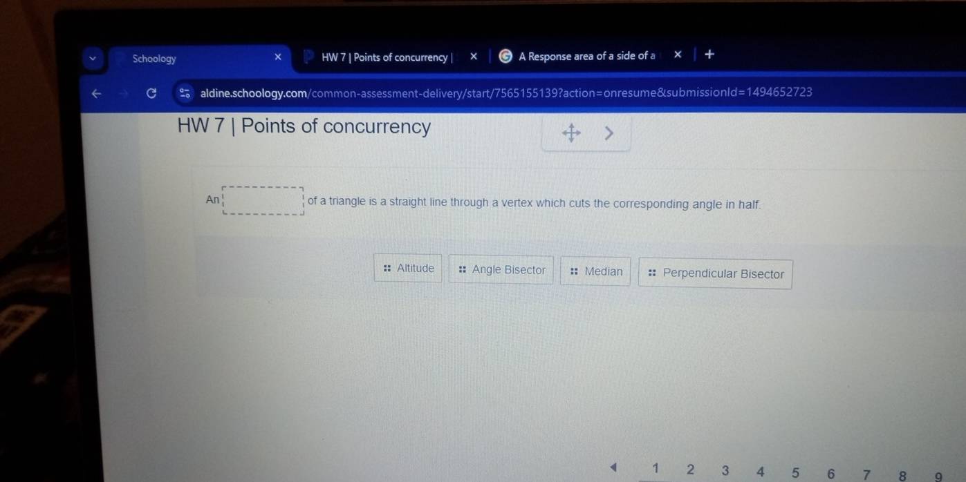 Schoology HW 7 | Points of concurrency | A Response area of a side of a 
2 aldine.schoology.com/common-assessment-delivery/start/7565155139?action=onresume&submissionl d=14946 52723 
HW 7 | Points of concurrency 
(n □ of a triangle is a straight line through a vertex which cuts the corresponding angle in half. 
:: Altitude # Angle Bisector == Median # Perpendicular Bisector 
1 2 3 4 5 6 7 8 9