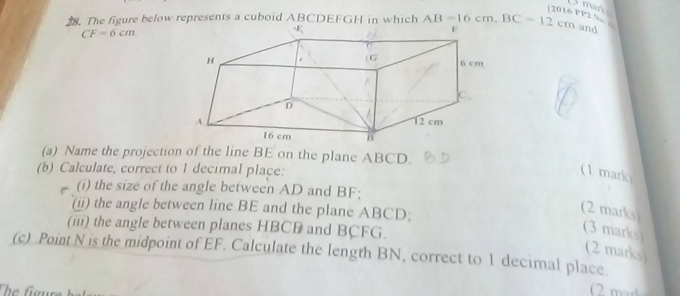 mark 
[2016 PP2 Na] 
28. The figure below represents a cuboid ABCDEFGH in which AB=16cm, BC=12c cm and
CF=6cm
(a) Name the projection of the line BE on the plane ABCD. 
(b) Calculate, correct to 1 decimal place: 
( 1 mark) 
(i) the size of the angle between AD and BF; 
(ii) the angle between line BE and the plane ABCD; 
(2 marks) 
(iii) the angle between planes HBCB and BCFG. 
(3 marks) 
(2 marks) 
(c) Point N is the midpoint of EF. Calculate the length BN, correct to 1 decimal place.
2 m