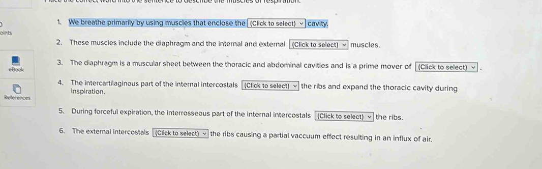 We breathe primarily by using muscles that enclose the (Click to select) cavity. 
oints 
2. These muscles include the diaphragm and the internal and external (Click to select) muscles. 
3. The diaphragm is a muscular sheet between the thoracic and abdominal cavities and is a prime mover of (Click to select) ~ . 
4. The intercartilaginous part of the internal intercostals l (Click to select) √ the ribs and expand the thoracic cavity during 
inspiration. 
5. During forceful expiration, the interrosseous part of the internal intercostals [(Click to select) the ribs. 
6. The external intercostals (Click to select) the ribs causing a partial vaccuum effect resulting in an influx of air.