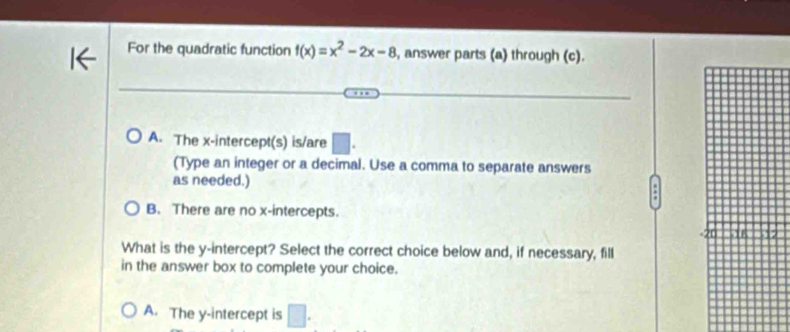 For the quadratic function f(x)=x^2-2x-8 , answer parts (a) through (c).
A. The x-intercept(s) is/are □ . 
(Type an integer or a decimal. Use a comma to separate answers
as needed.)
.
B. There are no x-intercepts.
What is the y-intercept? Select the correct choice below and, if necessary, fill
in the answer box to complete your choice.
A. The y-intercept is □.