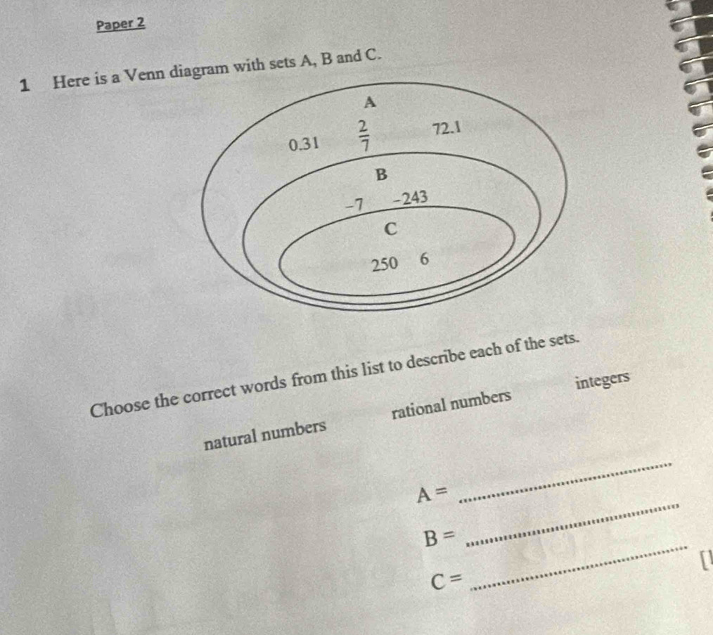 Paper 2
1 Here is a Venn agram with sets A, B and C.
Choose the correct words from this list to describe each of the sets.
natural numbers rational numbers integers
A=
_
B=
_
C=
_