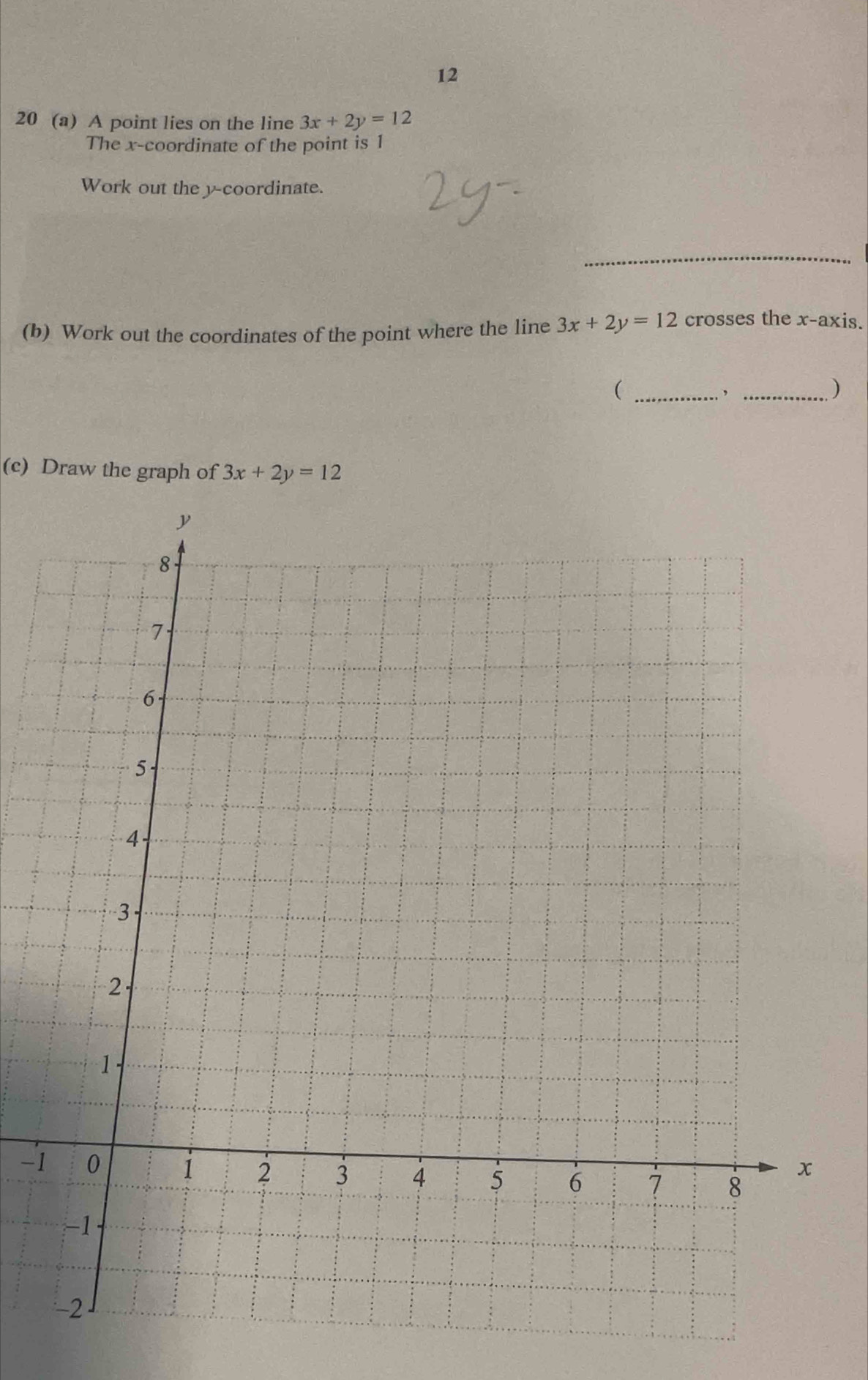 12
20 (a) A point lies on the line 3x+2y=12
The x-coordinate of the point is 1
Work out the y-coordinate.
_
(b) Work out the coordinates of the point where the line 3x+2y=12 crosses the x-axis.
_(
_)
(c) Draw the graph of 3x+2y=12
-1