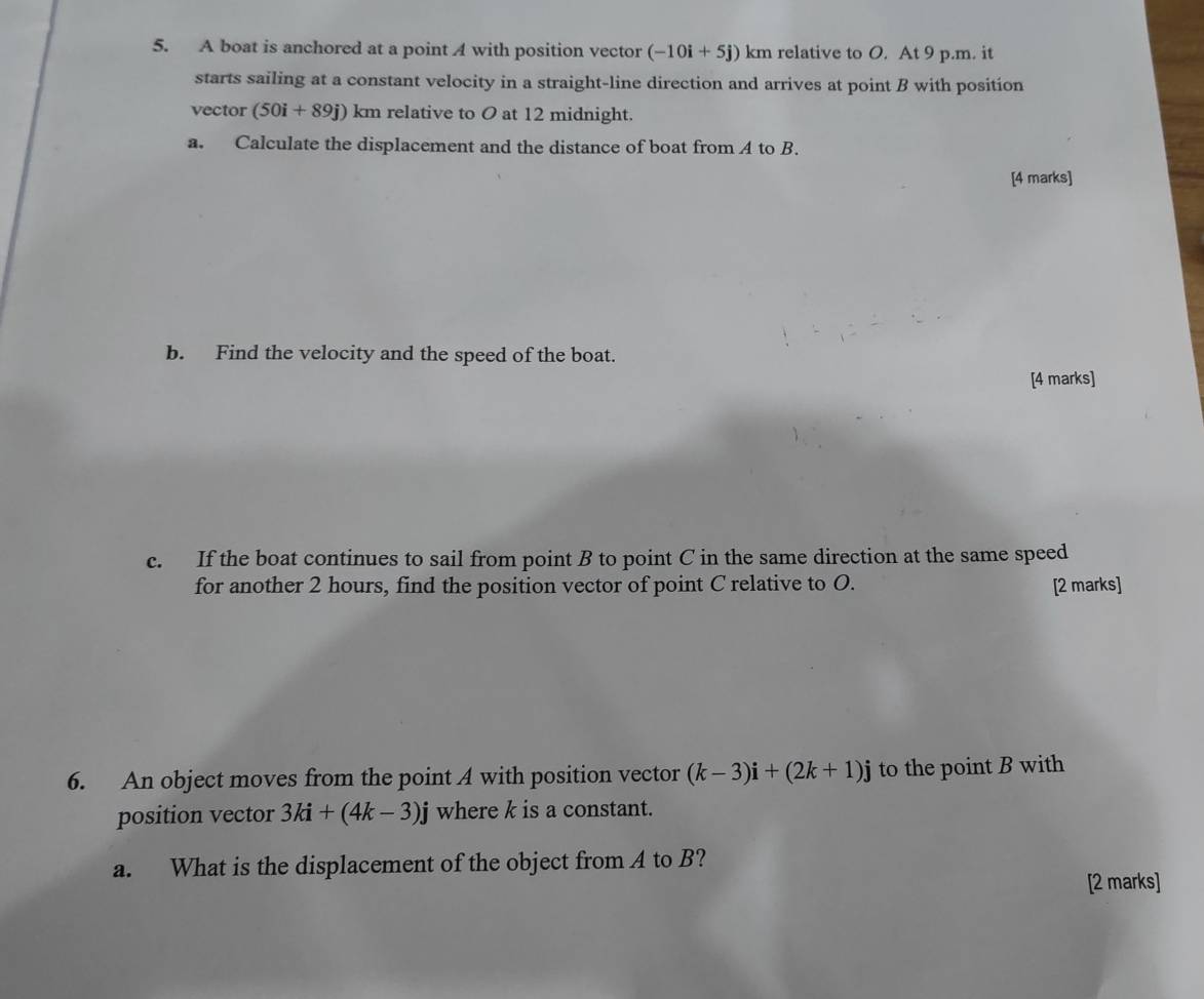 A boat is anchored at a point A with position vector (-10i+5j) km relative to O. At 9 p.m. it 
starts sailing at a constant velocity in a straight-line direction and arrives at point B with position 
vector (50i+89j)km relative to O at 12 midnight. 
a. Calculate the displacement and the distance of boat from A to B. 
[4 marks] 
b. Find the velocity and the speed of the boat. 
[4 marks] 
c. If the boat continues to sail from point B to point C in the same direction at the same speed 
for another 2 hours, find the position vector of point C relative to O. [2 marks] 
6. An object moves from the point A with position vector (k-3)i+(2k+1)j to the point B with 
position vector 3ki+(4k-3)j where k is a constant. 
a. What is the displacement of the object from A to B? 
[2 marks]