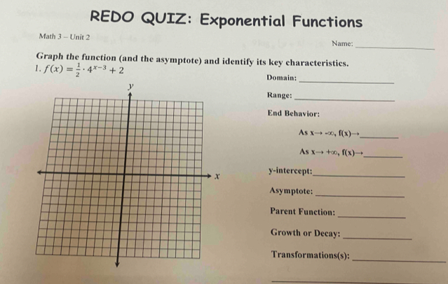 REDO QUIZ: Exponential Functions
_
Math 3 - Unit 2 Name:
Graph the function (and the asymptote) and identify its key characteristics.
1. f(x)= 1/2 · 4^(x-3)+2 Domain:
_
Range:_
End Behavior:
As xto -∈fty , f(x)to
_
As xto +∈fty , f(x)to _
y-intercept:_
Asymptote:
_
_
Parent Function:
Growth or Decay:_
Transformations(s):
_
_