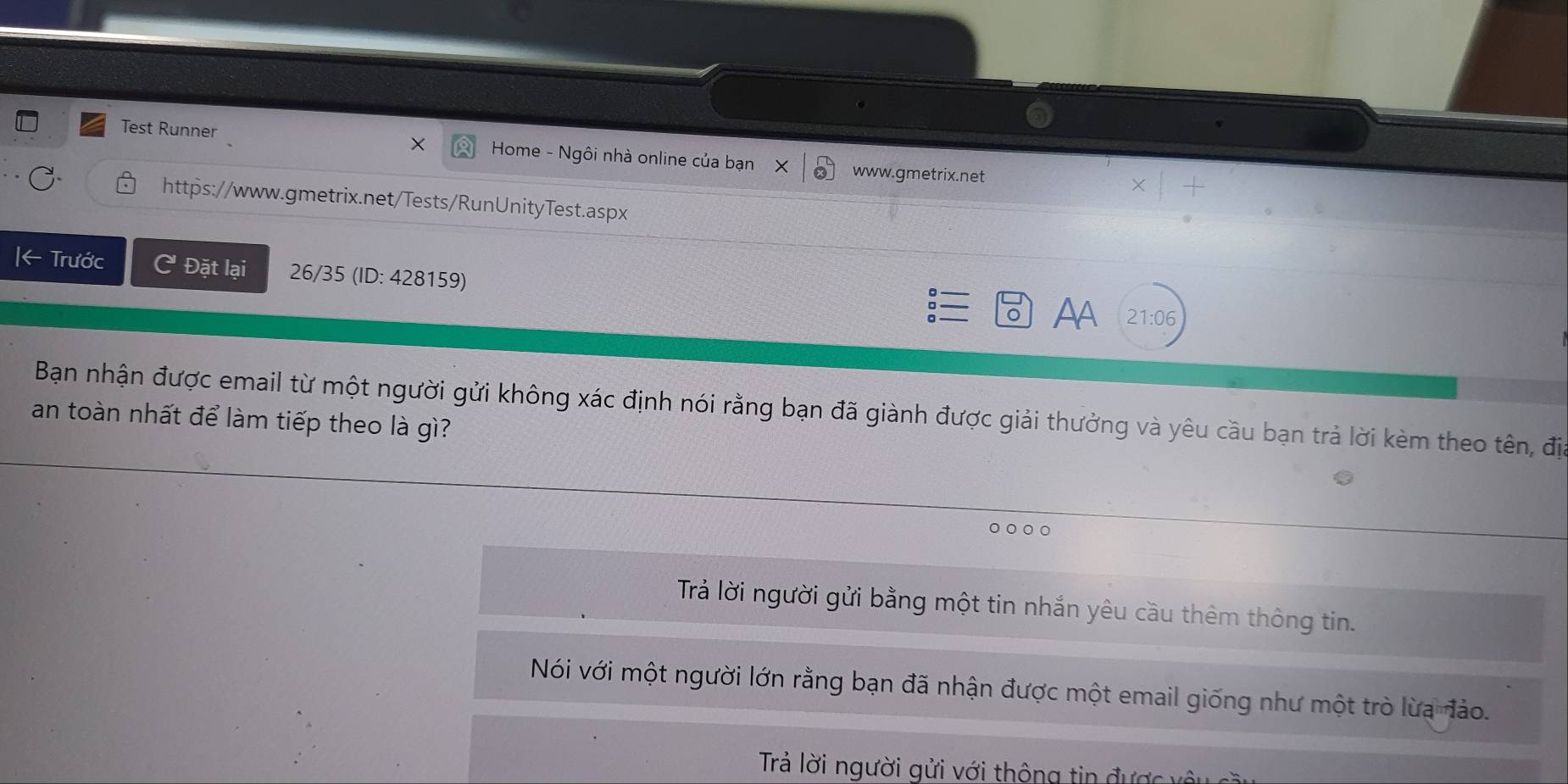 Test Runner × Home - Ngôi nhà online của bạn X www.gmetrix.net
https://www.gmetrix.net/Tests/RunUnityTest.aspx
Trước C Đặt lại 26/35 (ID: 428159) Aa
21:06
Bạn nhận được email từ một người gửi không xác định nói rằng bạn đã giành được giải thưởng và yêu cầu bạn trả lời kèm theo tên, địa
an toàn nhất để làm tiếp theo là gì?
0 0 O
Trả lời người gửi bằng một tin nhắn yêu cầu thêm thông tin.
Nói với một người lớn rằng bạn đã nhận được một email giống như một trò lừa đảo.
Trả lời người gửi với thông tin được vô