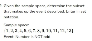 9, Given the sample space, determine the subset 
that makes up the event described. Enter in set 
notation. 
Sample space:
 1,2,3,4,5,6,7,8,9,10,11,12,13
Event: Number is NOT odd