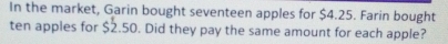 In the market, Garin bought seventeen apples for $4.25. Farin bought 
ten apples for $2.50. Did they pay the same amount for each apple?