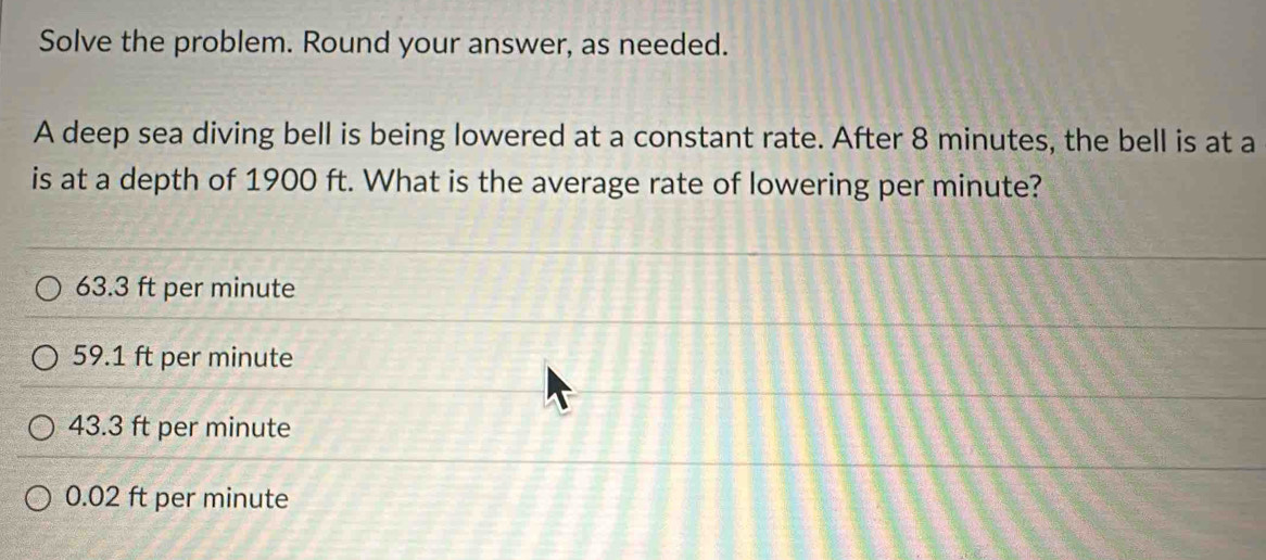 Solve the problem. Round your answer, as needed.
A deep sea diving bell is being lowered at a constant rate. After 8 minutes, the bell is at a
is at a depth of 1900 ft. What is the average rate of lowering per minute?
63.3 ft per minute
59.1 ft per minute
43.3 ft per minute
0.02 ft per minute