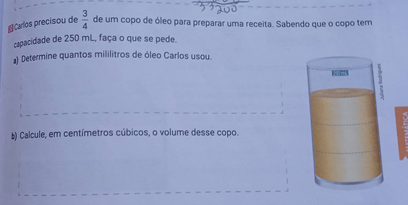 ≌Carlos precisou de  3/4  de um copo de óleo para preparar uma receita. Sabendo que o copo tem 
capacidade de 250 mL, faça o que se pede. 
a) Determine quantos mililitros de óleo Carlos usou. 
b) Calcule, em centímetros cúbicos, o volume desse copo.