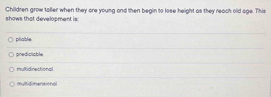 Children grow taller when they are young and then begin to lose height as they reach old age. This
shows that development is:
pliable.
predictable.
multidirectional.
multidimensional.