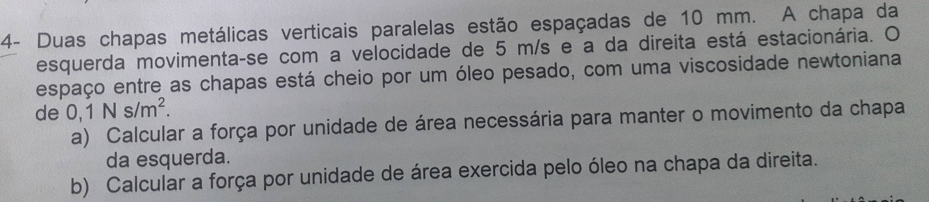 4- Duas chapas metálicas verticais paralelas estão espaçadas de 10 mm. A chapa da 
esquerda movimenta-se com a velocidade de 5 m/s e a da direita está estacionária. O 
espaço entre as chapas está cheio por um óleo pesado, com uma viscosidade newtoniana 
de 0,1Ns/m^2. 
a) Calcular a força por unidade de área necessária para manter o movimento da chapa 
da esquerda. 
b) Calcular a força por unidade de área exercida pelo óleo na chapa da direita.