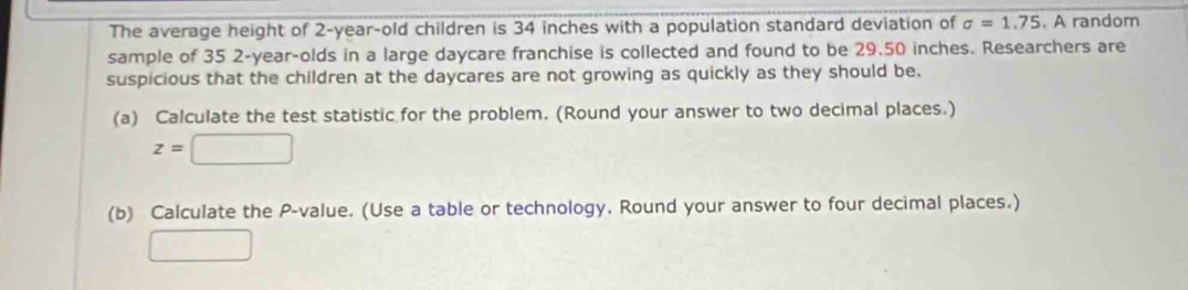 The average height of 2-year -old children is 34 inches with a population standard deviation of sigma =1.75. A random 
sample of 35 2-year -olds in a large daycare franchise is collected and found to be 29.50 inches. Researchers are 
suspicious that the children at the daycares are not growing as quickly as they should be. 
(a) Calculate the test statistic for the problem. (Round your answer to two decimal places.)
z=□
(b) Calculate the P -value. (Use a table or technology, Round your answer to four decimal places.) 
□