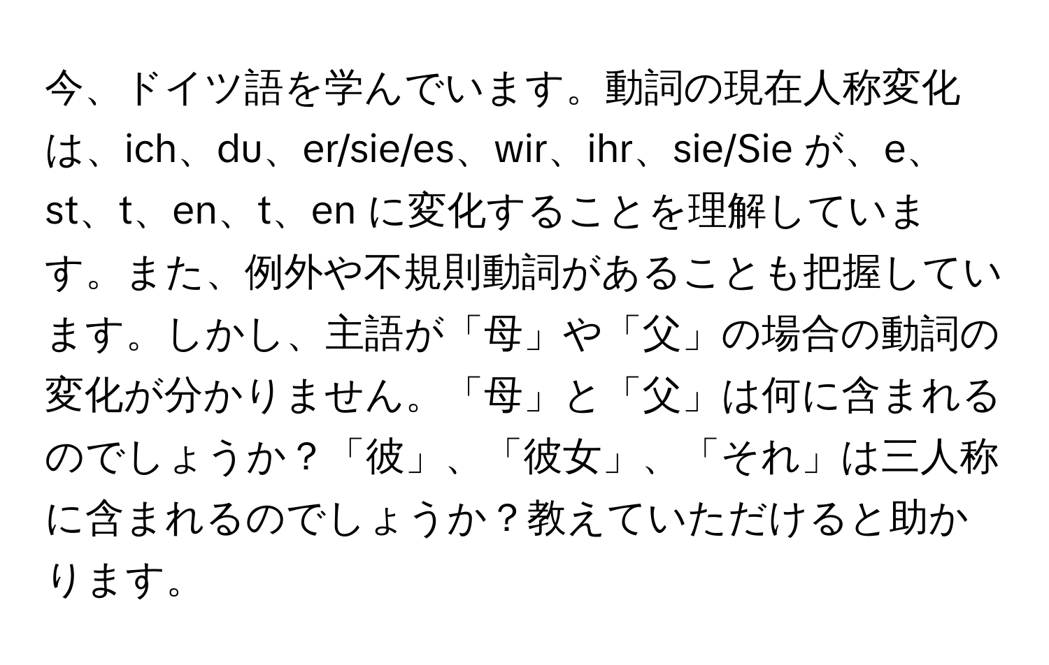 今、ドイツ語を学んでいます。動詞の現在人称変化は、ich、du、er/sie/es、wir、ihr、sie/Sie が、e、st、t、en、t、en に変化することを理解しています。また、例外や不規則動詞があることも把握しています。しかし、主語が「母」や「父」の場合の動詞の変化が分かりません。「母」と「父」は何に含まれるのでしょうか？「彼」、「彼女」、「それ」は三人称に含まれるのでしょうか？教えていただけると助かります。