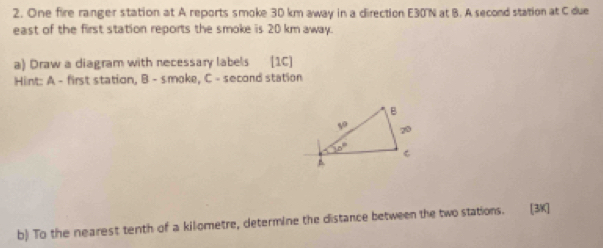 One fire ranger station at A reports smoke 30 km away in a direction E30'N at B. A second station at C due
east of the first station reports the smoke is 20 km away.
a) Draw a diagram with necessary labels [1C]
Hint: A - first station, B - s.moke, C - second station
b) To the nearest tenth of a kilometre, determine the distance between the two stations. [3K]